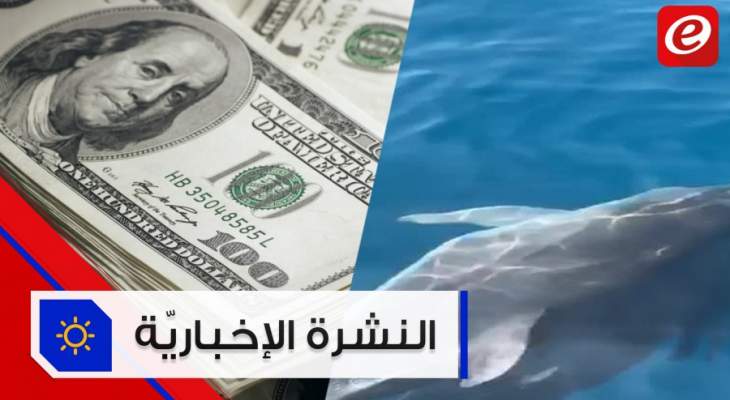 موجز الأخبار: ضخ الدولار عبر المصارف يبدأ الأسبوع المقبل ودلافين في بحر لبنان